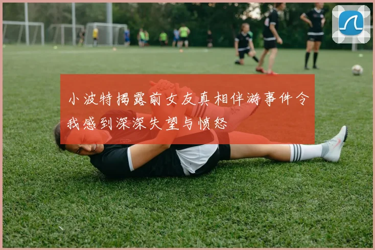 小波特揭露前女友真相伴游事件令我感到深深失望与愤怒
