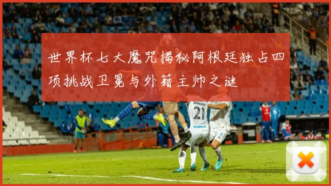 世界杯七大魔咒揭秘阿根廷独占四项挑战卫冕与外籍主帅之谜