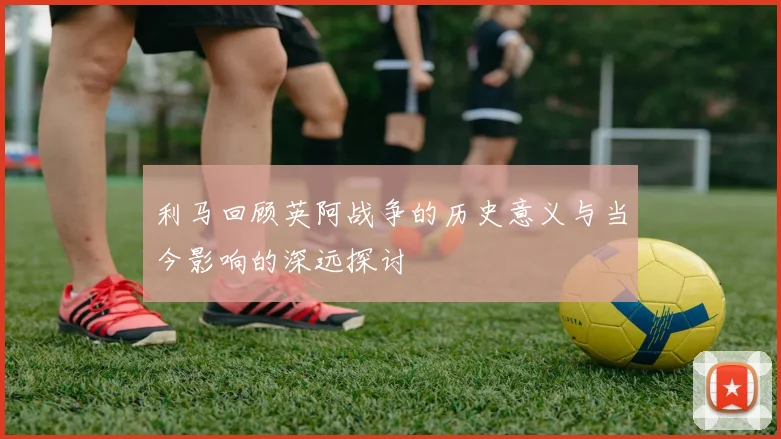 利马回顾英阿战争的历史意义与当今影响的深远探讨
