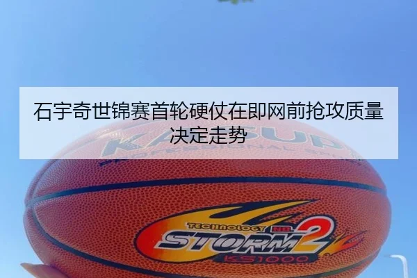 石宇奇世锦赛首轮硬仗在即网前抢攻质量决定走势
