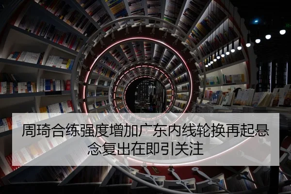 周琦合练强度增加广东内线轮换再起悬念复出在即引关注
