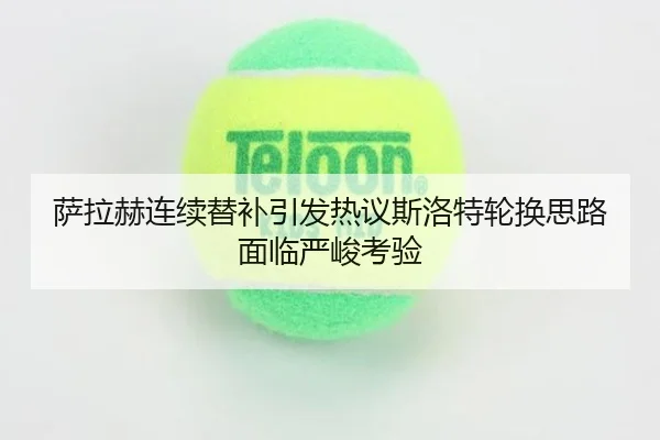 萨拉赫连续替补引发热议斯洛特轮换思路面临严峻考验
