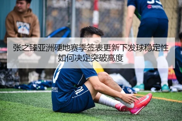 张之臻亚洲硬地赛季签表更新下发球稳定性如何决定突破高度